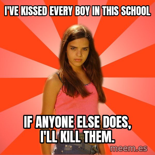 Jealous Girl meme: I've kissed every boy in this school / if anyone else does, i'll kill them.