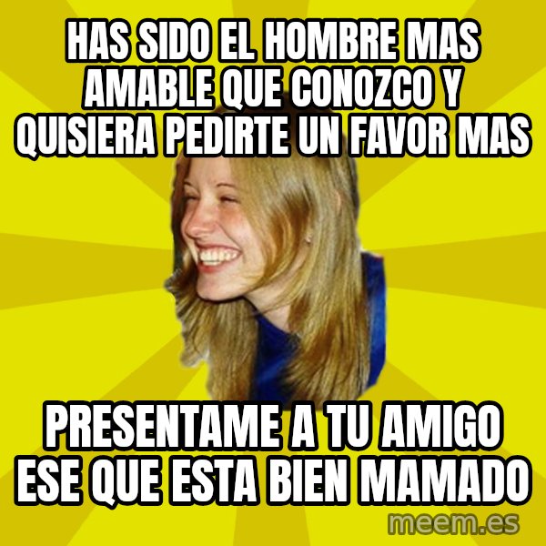 Trologirl meme: Has sido el hombre mas amable que conozco y quisiera pedirte un favor mas / presentame a tu amigo ese que esta bien mamado
