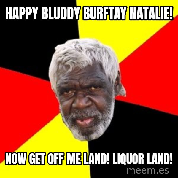 Aboriginal meme: happy bluddy burftay natalie! / now get off me land! Liquor land!