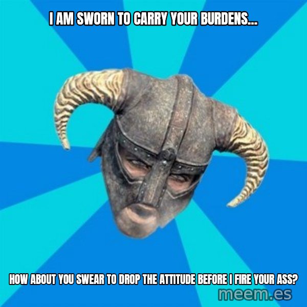 skyrim stan meme: I am sworn to carry your burdens... / how about you swear to drop the attitude before I fire your ass?