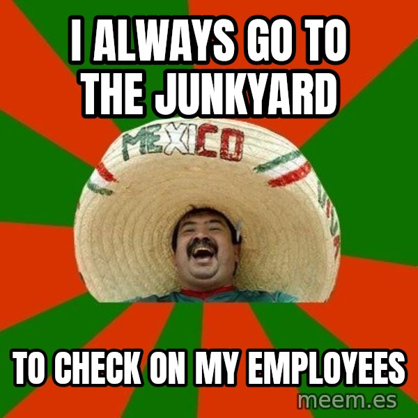 Successful Mexican meme: i always go to the junkyard / to check on my employees