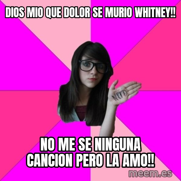 Idiot Nerd Girl meme: DIOS MIO QUE DOLOR SE MURIO WHITNEY!! / NO ME SE NINGUNA CANCION PERO LA AMO!!