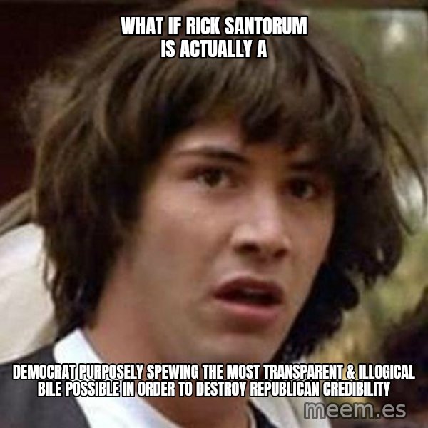 Conspiracy Keanu meme: What if Rick santorum is actually a / democrat purposely spewing the most transparent  & illogical bile possible in order to destroy Republican credibility