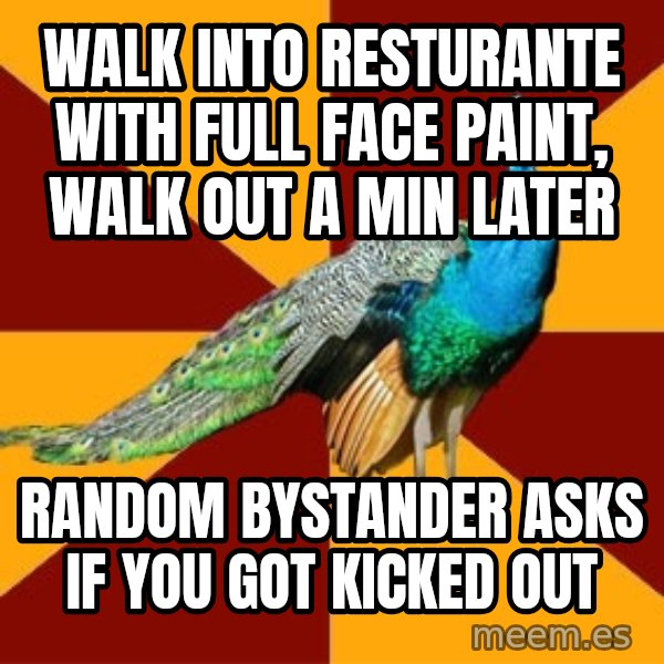 Thespian Peacock meme: Walk into resturante with full face paint, walk out a min later / random bystander asks if you got kicked out