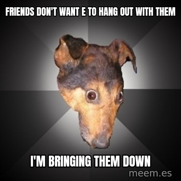 Depression Dog meme: friends don't want e to hang out with them / i'm bringing them down