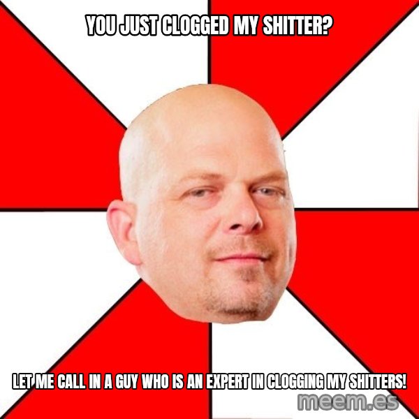 Pawn Stars meme: You just clogged my shitter? / let me call in a guy who is an expert in clogging my shitters!