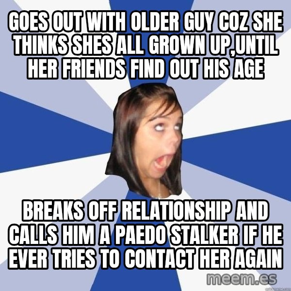 Annoying Facebook Girl meme: goes out with older guy coz she thinks shes all grown up,until her friends find out his age / breaks off relationship and calls him a paedo stalker if he ever tries to contact her again