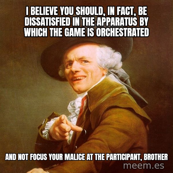 Joseph Ducreux meme: I believe you should, in fact, be dissatisfied in the apparatus by which the game is orchestrated / and not focus your malice at the participant, brother