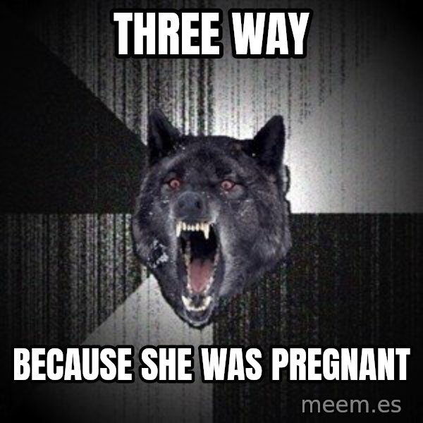 Insanity Wolf meme: Three way / Because she was pregnant