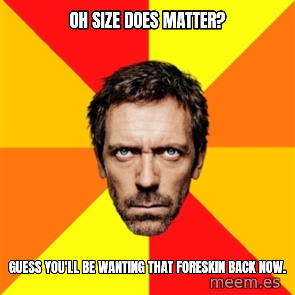Diagnostic House meme: Oh size does matter? / Guess you'll be wanting that foreskin back now.
