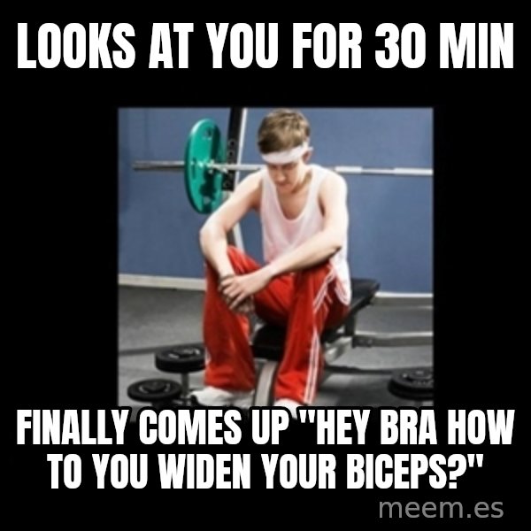 Annoying Gym Newbie meme: Looks at you for 30 min / finally comes up "hey bra how to you widen your biceps?"