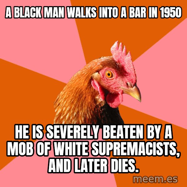 Anti Joke Chicken meme: a black man walks into a bar in 1950 / he is severely beaten by a mob of white supremacists, and later dies.