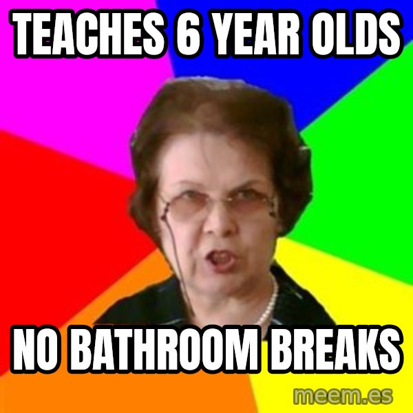 teacher meme: teaches 6 year olds / no bathroom breaks