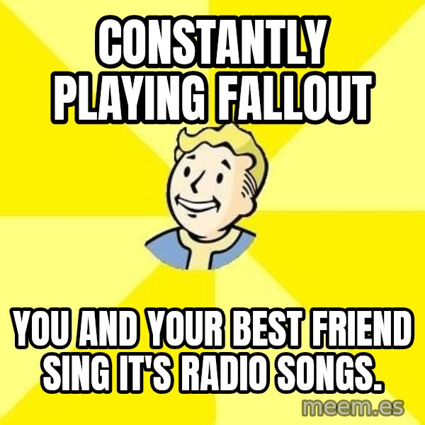 Fallout 3 meme: constantly playing fallout / you and your best friend sing it's radio songs.