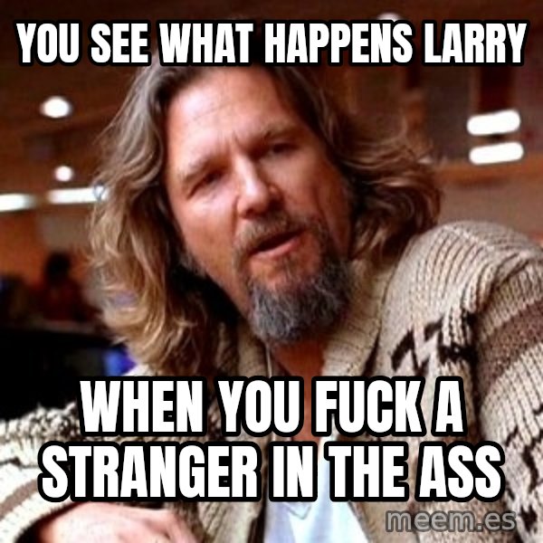 Big Lebowski meme: YOu see what happens Larry / When you fuck a stranger in the ass