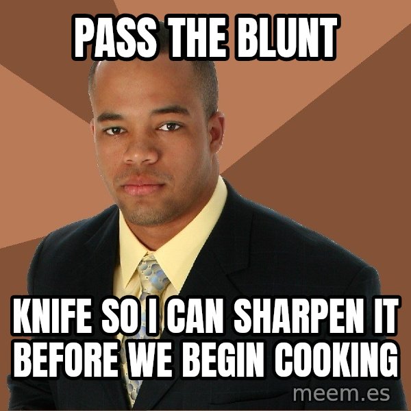 Successful Black Man meme: pass the blunt / knife so i can sharpen it before we begin cooking