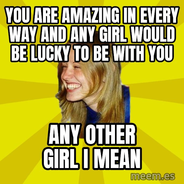 Trologirl meme: You are amazing in every way and any girl would be lucky to be with you / any other girl I mean