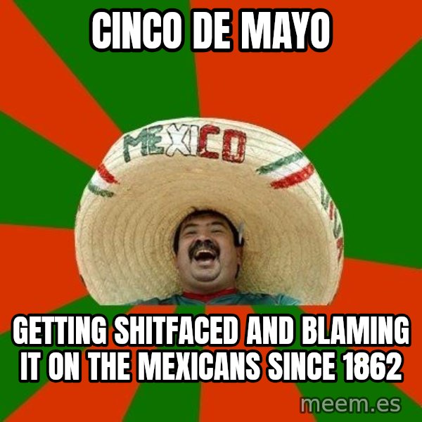 Successful Mexican meme: Cinco De Mayo / Getting shitfaced and blaming it on the mexicans since 1862