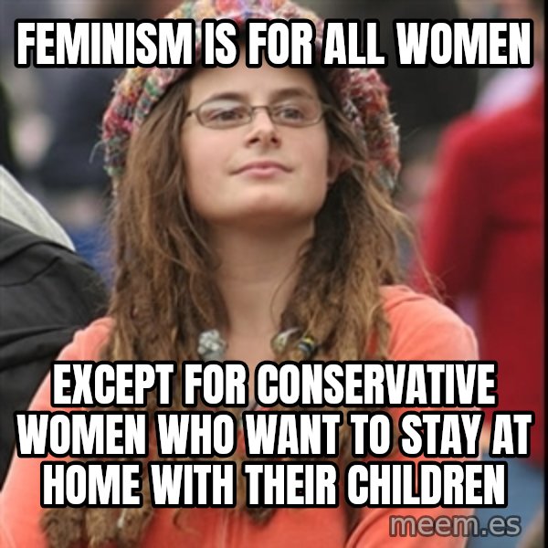 College Liberal meme: FEMINISM IS FOR ALL WOMEN / EXCEPT FOR CONSERVATIVE WOMEN WHO WANT TO STAY AT HOME WITH THEIR CHILDREN