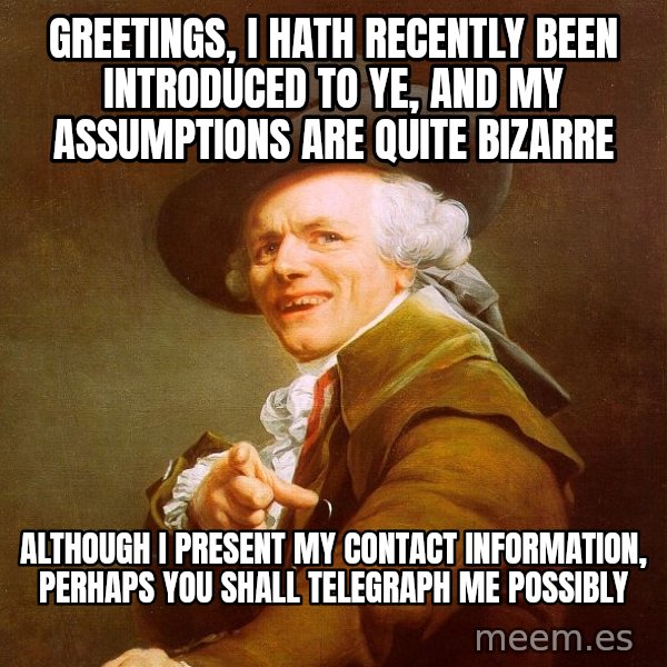 Joseph Ducreux meme: GREETINGS, I HATH RECENTLY BEEN INTRODUCED TO YE, and MY ASSUMPTIONS ARE QUITE BIZARRE / ALTHOUGH I PRESENT MY CONTACT INFORMATION, PERHAPS YOU SHALL TELEGRAPH ME POSSIBLY