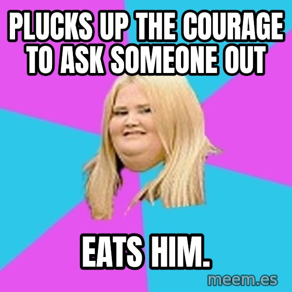 Fat Girl meme: Plucks up the courage to ask someone out / eats him.