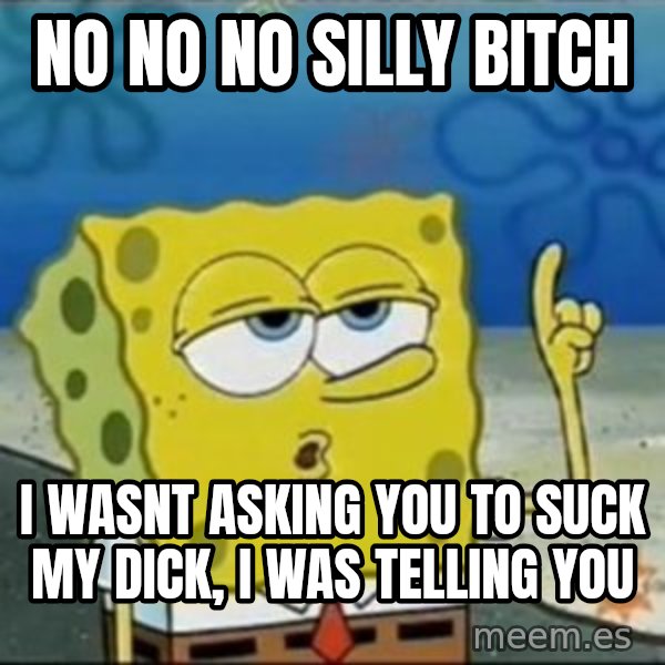 Spongebob meme: no no no silly bitch / i wasnt asking you to suck my dick, i was telling you