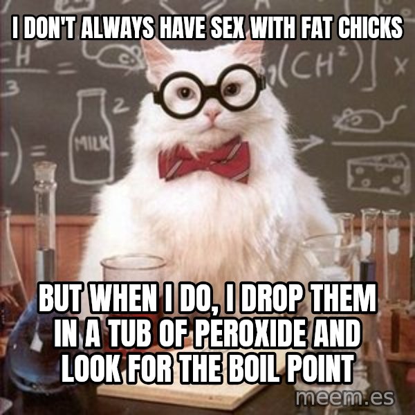 Chemistry Cat meme: I don't always have sex with fat chicks / but when I do, I drop them in a tub of peroxide and look for the boil point