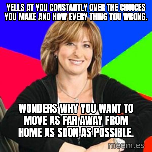 Sheltering Suburban Mom meme: YELLS AT YOU CONSTANTLY OVER THE CHOICES YOU MAKE AND HOW EVERY THING YOU WRONG. / WONDERS WHY YOU WANT TO MOVE AS FAR AWAY FROM HOME AS SOON AS POSSIBLE.