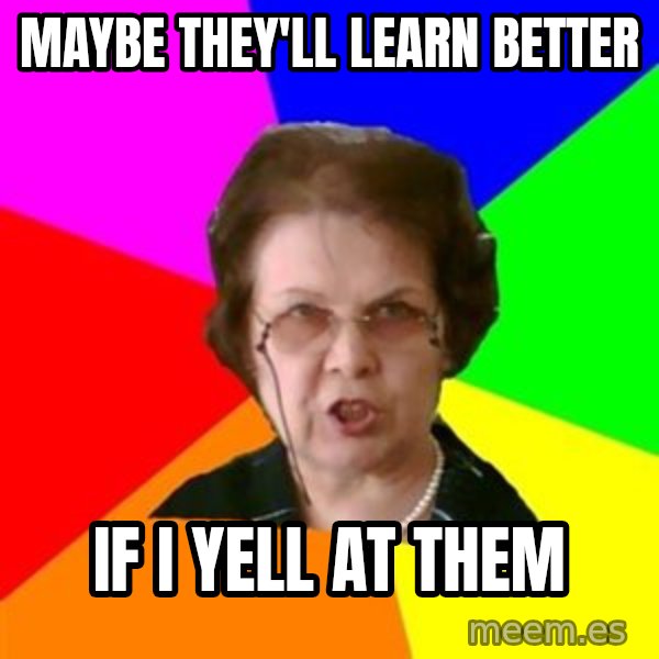 teacher meme: maybe they'll learn better / if i yell at them