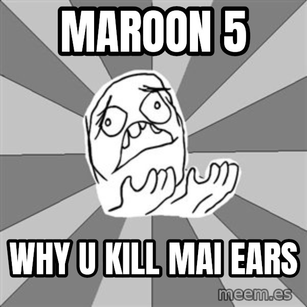 Whyyy??? meme: Maroon 5 / Why u kill mai ears
