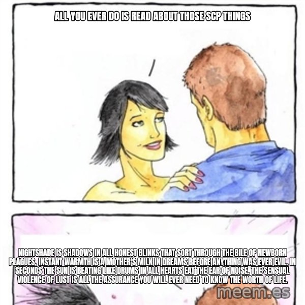 Alpha Boyfriend meme: ALL YOU EVER DO IS READ ABOUT THOSE SCP THINGS / Nightshade is shadows in all honest blinks that sort through the bile of newborn plagues, instant warmth is a mother's milk in dreams before anything was ever evil. In seconds the sun is beating like drums in all hearts eat the ear of noise. The sensual violence of lust is all the assurance you will ever need to know the worth of life.