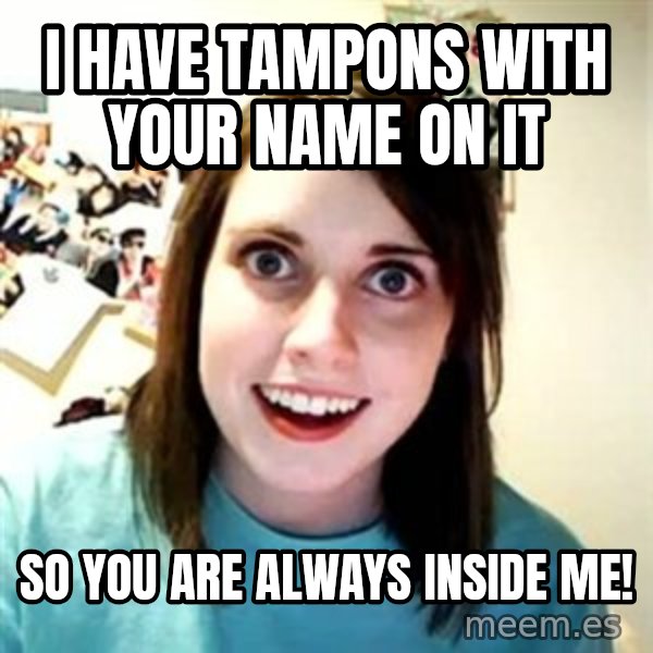 Overly Attached Girlfriend meme: I have tampons with your name on it / So you are always inside me!