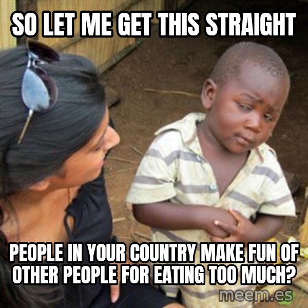 Skeptical 3rd World Kid meme: so let me get this straight / people in your country make fun of other people for eating too much?