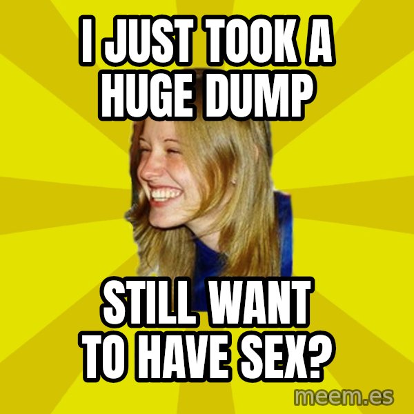 Trologirl meme: I JUST TOOK A HUGE DUMP / STILL WANT TO HAVE SEX?