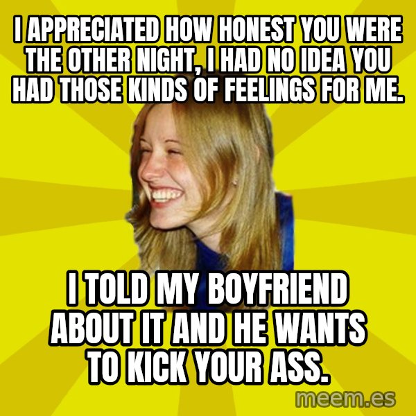 Trologirl meme: I APPRECIATED HOW HONEST YOU WERE THE OTHER NIGHT, I HAD NO IDEA YOU HAD THOSE KINDS OF FEELINGS FOR ME. / I TOLD MY BOYFRIEND ABOUT IT AND HE WANTS TO KICK YOUR ASS.