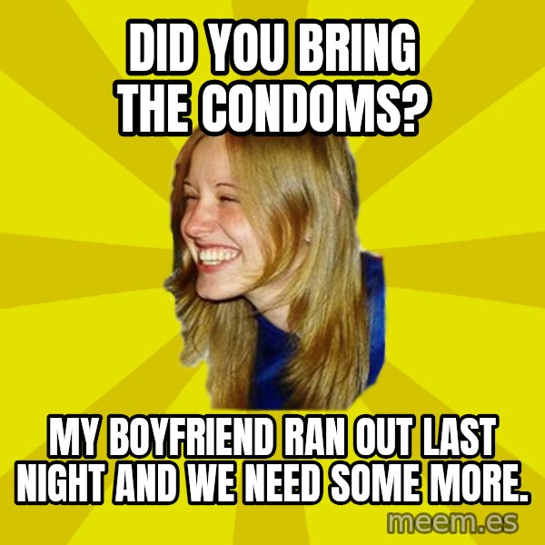 Trologirl meme: DID YOU BRING THE CONDOMS? / MY BOYFRIEND RAN OUT LAST NIGHT AND WE NEED SOME MORE.