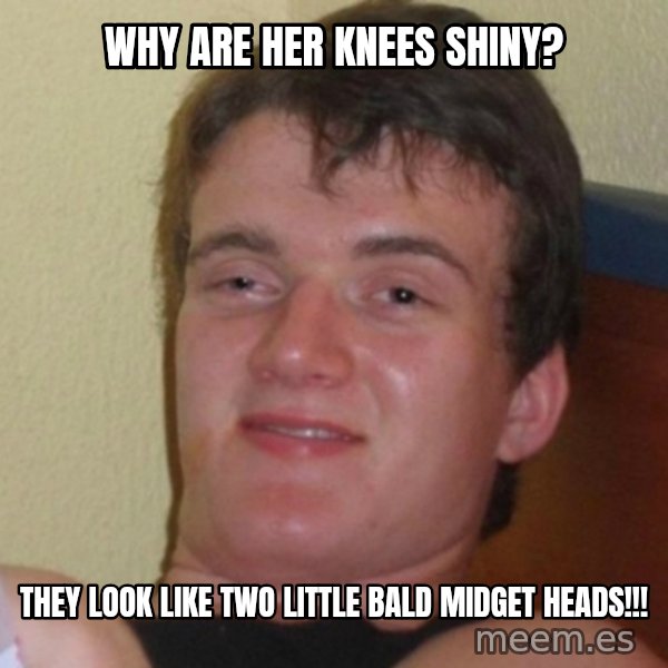 Really Stoned Guy meme: Why are her knees shiny? / They look like two little bald midget heads!!!