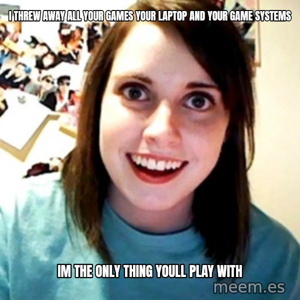 Overly Obsessed Girlfriend meme: i threw away all your games your laptop and your game systems / im the only thing youll play with