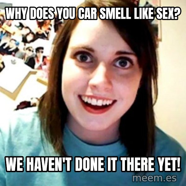 Overly Obsessed Girlfriend meme: Why does you car smell like sex? / WE haven't done it there yet!