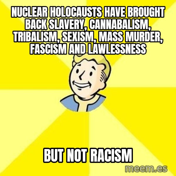 Fallout 3 meme: nuclear holocausts have brought back slavery, cannabalism, tribalism, sexism, mass murder, fascism and lawlessness / but not racism