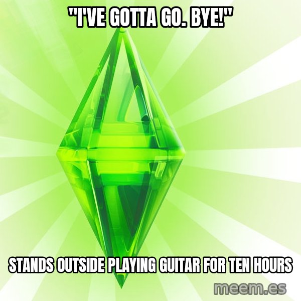 Sims meme: "I'VE GOTTA GO.  BYE!" / STANDS OUTSIDE PLAYING GUITAR FOR TEN HOURS