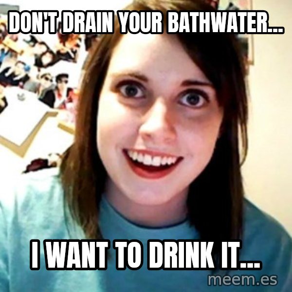 Overly Obsessed Girlfriend meme: don't drain your bathwater... / i want to drink it...