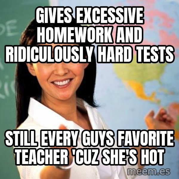 Unhelpful High School Teacher meme: GIVES EXCESSIVE HOMEWORK AND RIDICULOUSLY HARD TESTS / STILL EVERY GUYS FAVORITE TEACHER 'CUZ SHE'S HOT