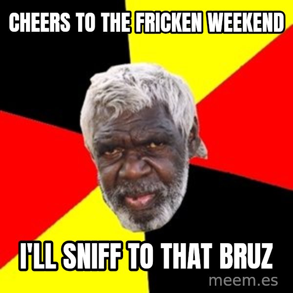 Aboriginal meme: cheers to the fricken weekend / i'll sniff to that bruz