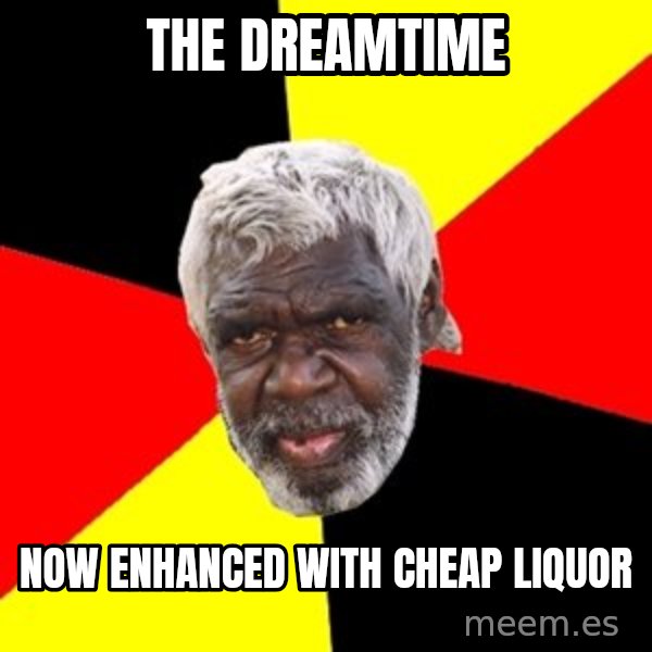Aboriginal meme: the dreamtime / now enhanced with cheap liquor