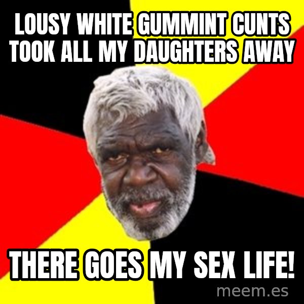 Aboriginal meme: lousy white gummint cunts took all my daughters away / there goes my sex life!