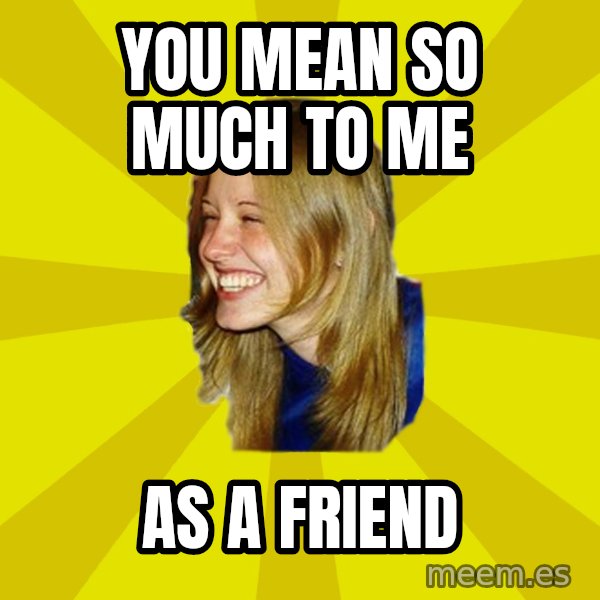 Trologirl meme: You mean so much to me / As a friend
