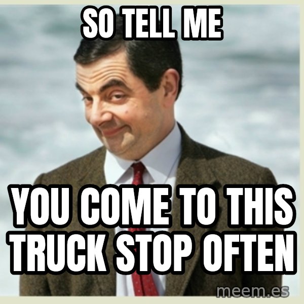 MR bean meme: so tell me / you come to this truck stop often