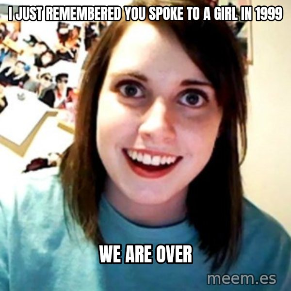 Overly Obsessed Girlfriend meme: I JUST REMEMBERED YOU SPOKE TO A GIRL IN 1999 / WE ARE OVER
