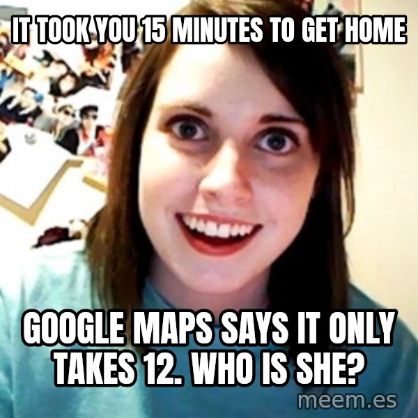 Overly Obsessed Girlfriend meme: IT TOOK YOU 15 MINUTES TO GET HOME / GOOGLE MAPS SAYS IT ONLY TAKES 12. WHO IS SHE?